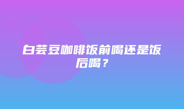 白芸豆咖啡饭前喝还是饭后喝？