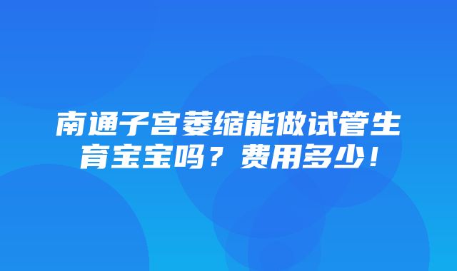 南通子宫萎缩能做试管生育宝宝吗？费用多少！