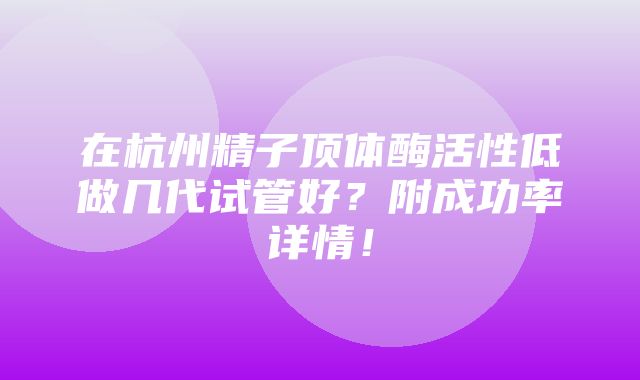 在杭州精子顶体酶活性低做几代试管好？附成功率详情！