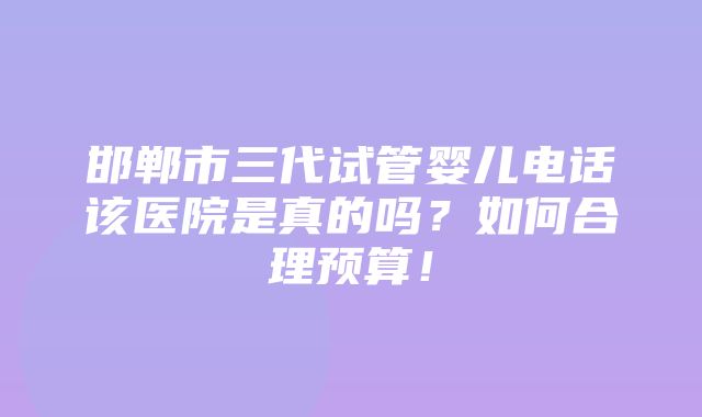 邯郸市三代试管婴儿电话该医院是真的吗？如何合理预算！