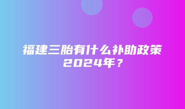 福建三胎有什么补助政策2024年？