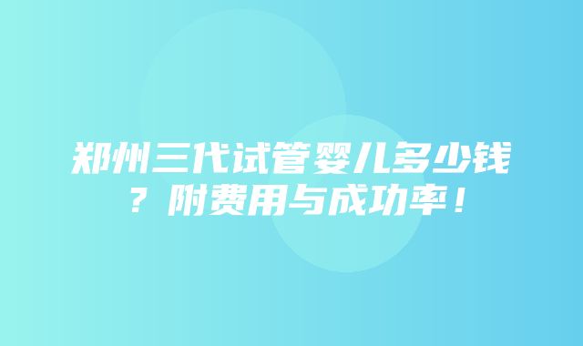 郑州三代试管婴儿多少钱？附费用与成功率！