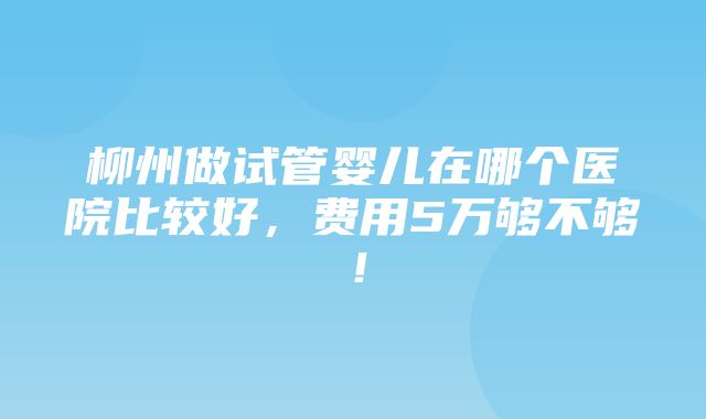 柳州做试管婴儿在哪个医院比较好，费用5万够不够！