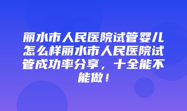 丽水市人民医院试管婴儿怎么样丽水市人民医院试管成功率分享，十全能不能做！