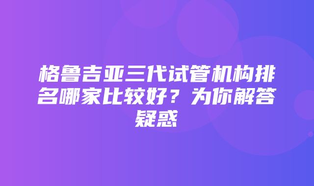 格鲁吉亚三代试管机构排名哪家比较好？为你解答疑惑