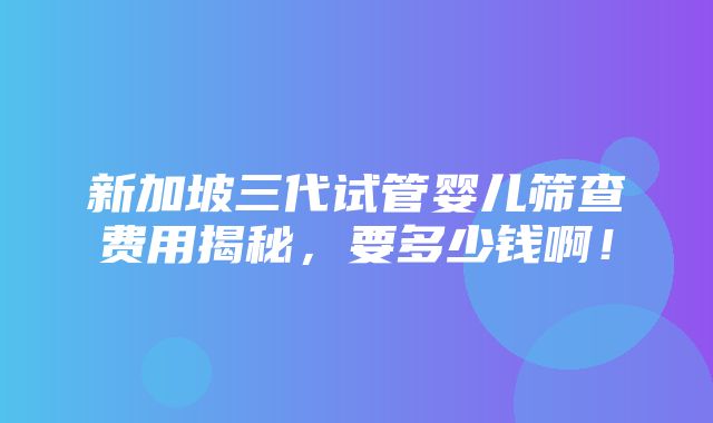 新加坡三代试管婴儿筛查费用揭秘，要多少钱啊！