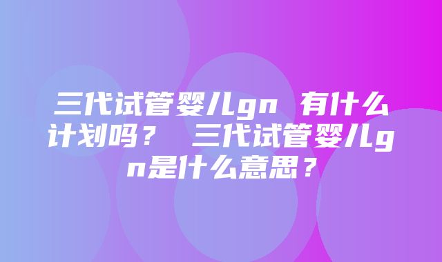 三代试管婴儿gn 有什么计划吗？ 三代试管婴儿gn是什么意思？