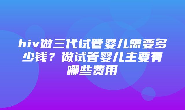 hiv做三代试管婴儿需要多少钱？做试管婴儿主要有哪些费用