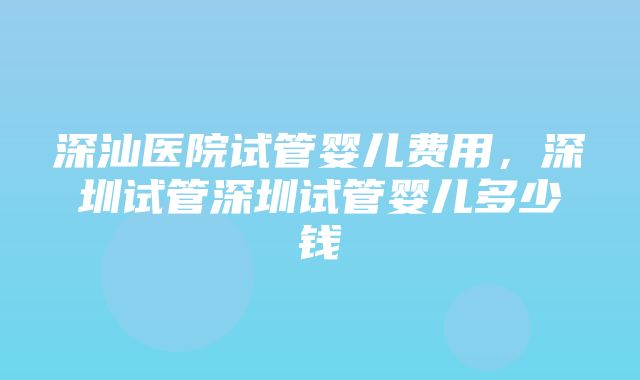 深汕医院试管婴儿费用，深圳试管深圳试管婴儿多少钱