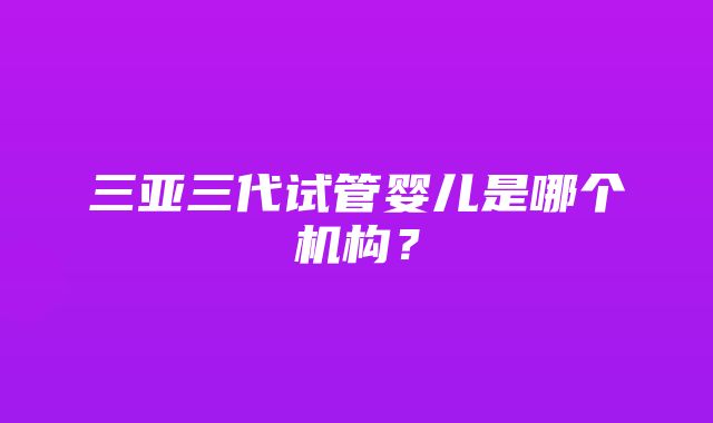 三亚三代试管婴儿是哪个机构？