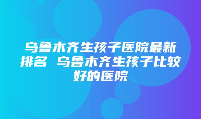 乌鲁木齐生孩子医院最新排名 乌鲁木齐生孩子比较好的医院