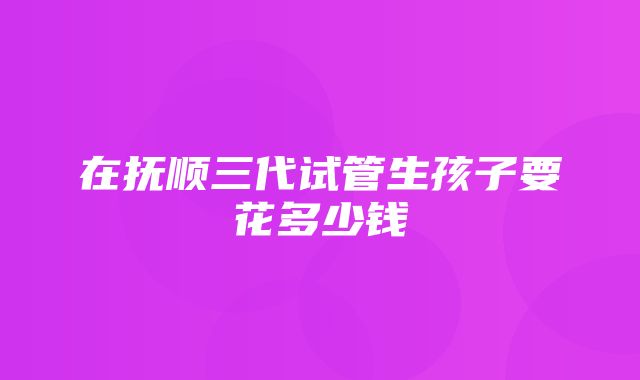 在抚顺三代试管生孩子要花多少钱