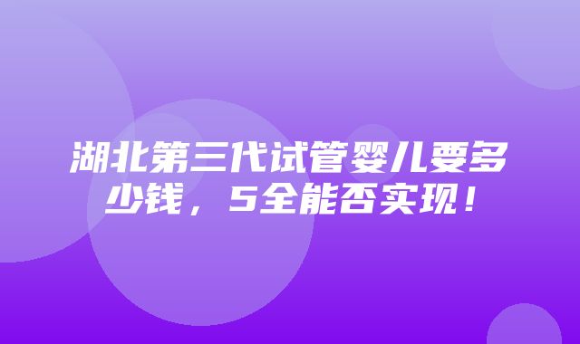 湖北第三代试管婴儿要多少钱，5全能否实现！