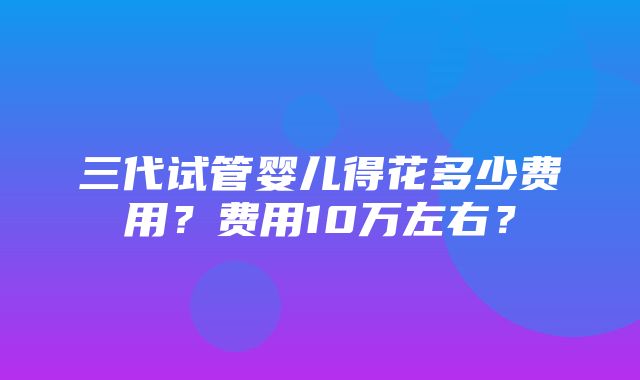 三代试管婴儿得花多少费用？费用10万左右？