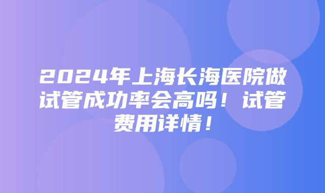 2024年上海长海医院做试管成功率会高吗！试管费用详情！