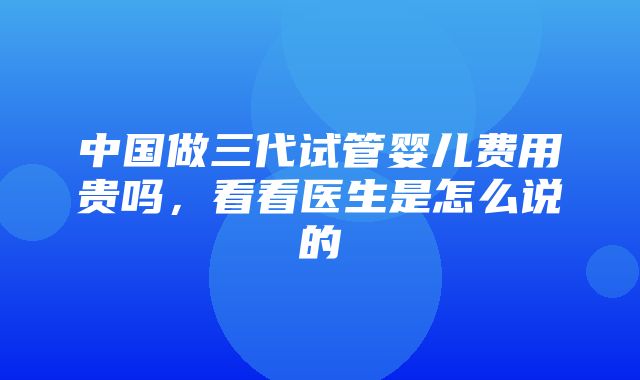 中国做三代试管婴儿费用贵吗，看看医生是怎么说的