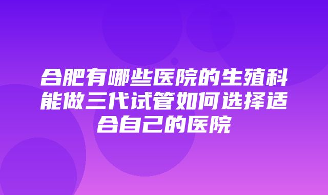 合肥有哪些医院的生殖科能做三代试管如何选择适合自己的医院