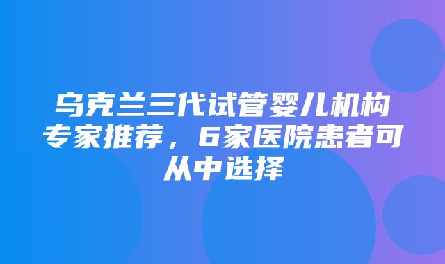 乌克兰三代试管婴儿机构专家推荐，6家医院患者可从中选择