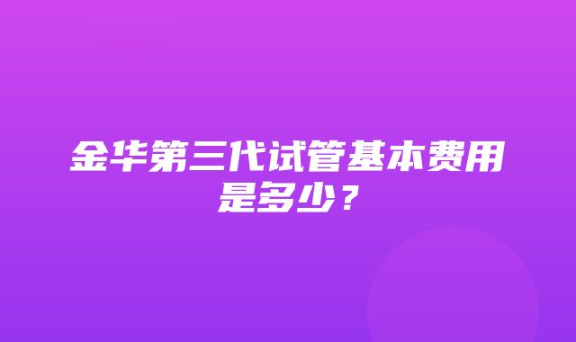 金华第三代试管基本费用是多少？