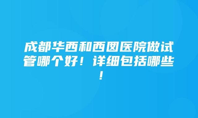 成都华西和西囡医院做试管哪个好！详细包括哪些！