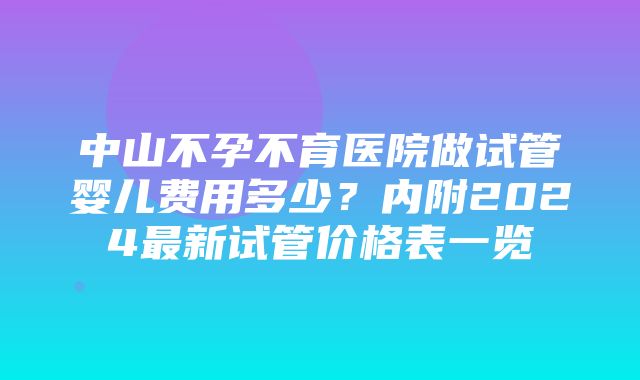 中山不孕不育医院做试管婴儿费用多少？内附2024最新试管价格表一览