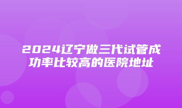 2024辽宁做三代试管成功率比较高的医院地址