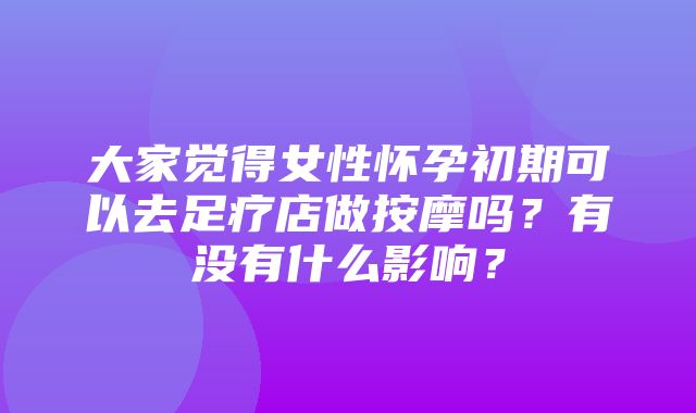 大家觉得女性怀孕初期可以去足疗店做按摩吗？有没有什么影响？