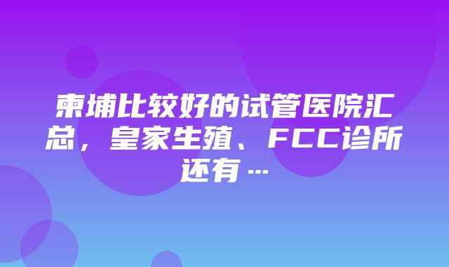 柬埔比较好的试管医院汇总，皇家生殖、FCC诊所还有…