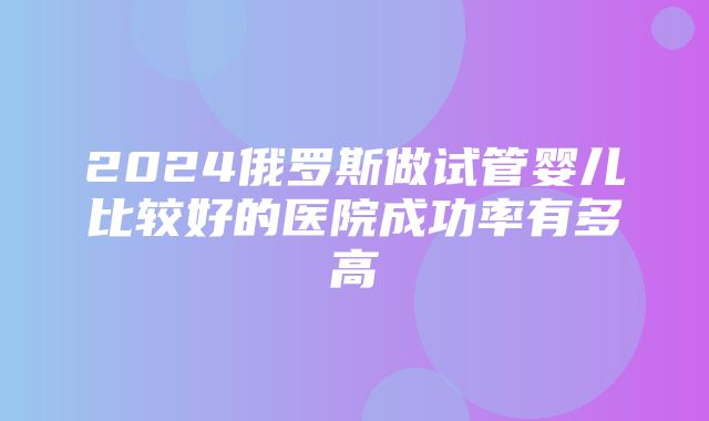 2024俄罗斯做试管婴儿比较好的医院成功率有多高