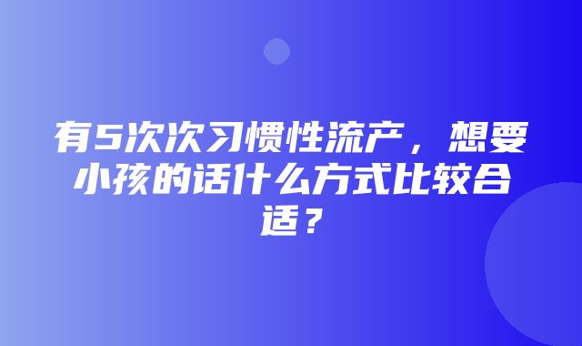 有5次次习惯性流产，想要小孩的话什么方式比较合适？