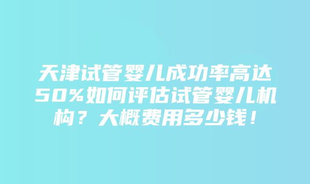 天津试管婴儿成功率高达50%如何评估试管婴儿机构？大概费用多少钱！