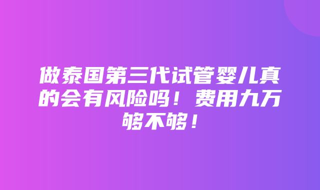 做泰国第三代试管婴儿真的会有风险吗！费用九万够不够！