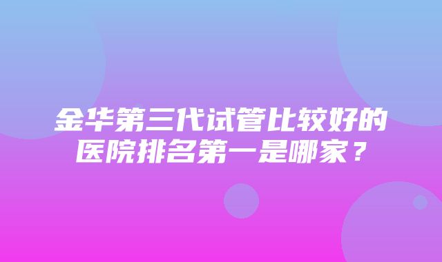 金华第三代试管比较好的医院排名第一是哪家？