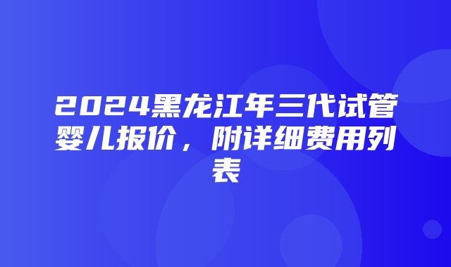 2024黑龙江年三代试管婴儿报价，附详细费用列表