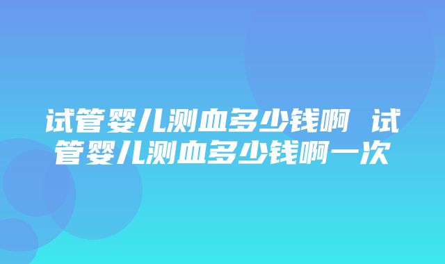 试管婴儿测血多少钱啊 试管婴儿测血多少钱啊一次