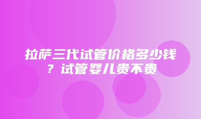 拉萨三代试管价格多少钱？试管婴儿贵不贵