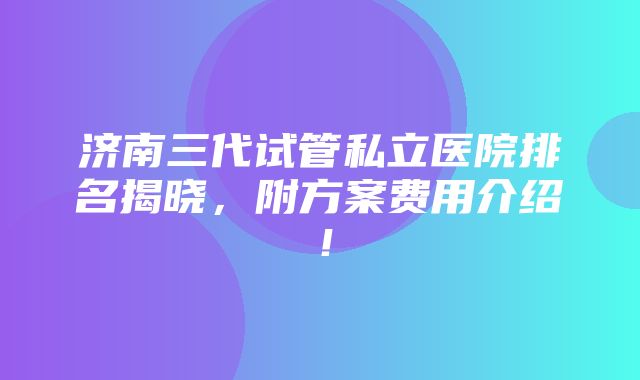 济南三代试管私立医院排名揭晓，附方案费用介绍！