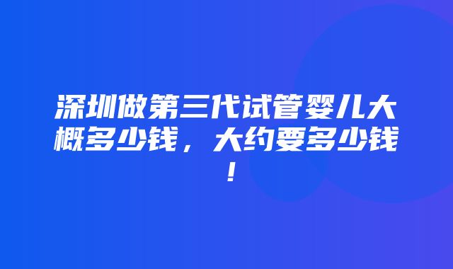 深圳做第三代试管婴儿大概多少钱，大约要多少钱！