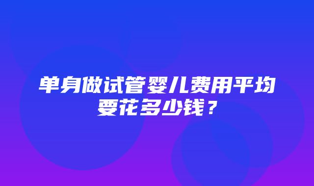 单身做试管婴儿费用平均要花多少钱？