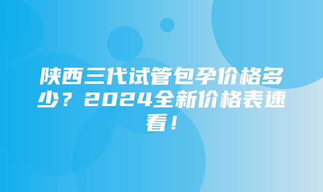 陕西三代试管包孕价格多少？2024全新价格表速看！