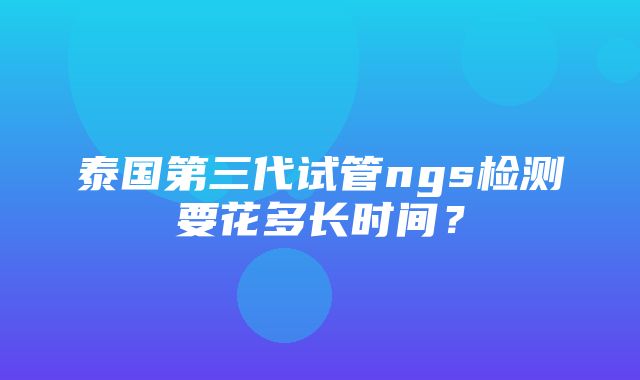 泰国第三代试管ngs检测要花多长时间？