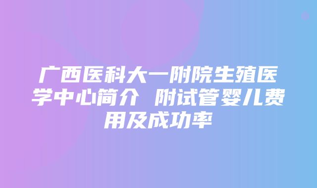 广西医科大一附院生殖医学中心简介 附试管婴儿费用及成功率