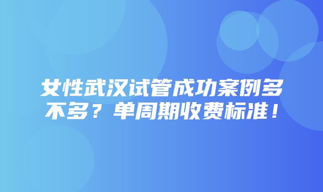 女性武汉试管成功案例多不多？单周期收费标准！