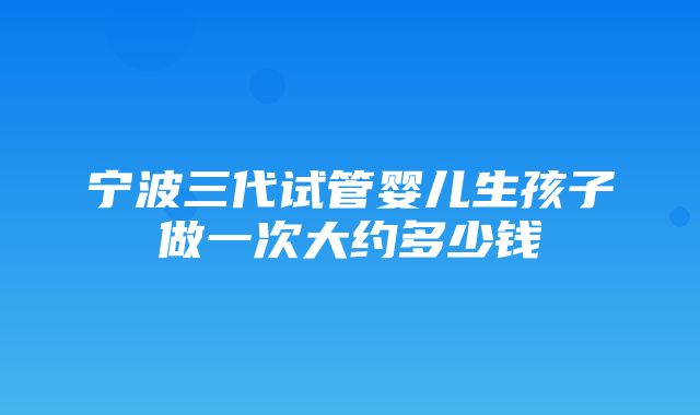 宁波三代试管婴儿生孩子做一次大约多少钱