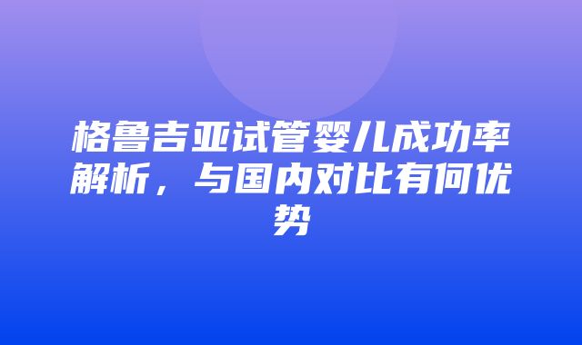 格鲁吉亚试管婴儿成功率解析，与国内对比有何优势