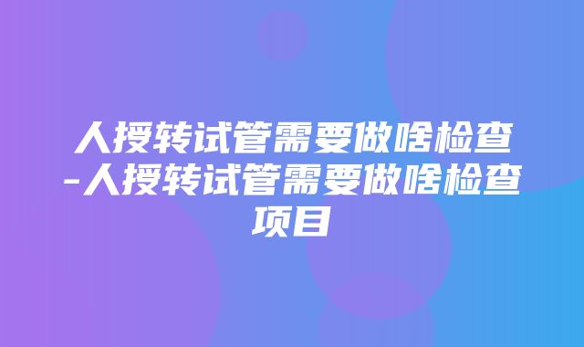 人授转试管需要做啥检查-人授转试管需要做啥检查项目