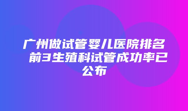 广州做试管婴儿医院排名 前3生殖科试管成功率已公布