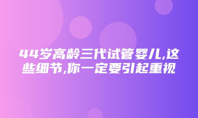 44岁高龄三代试管婴儿,这些细节,你一定要引起重视