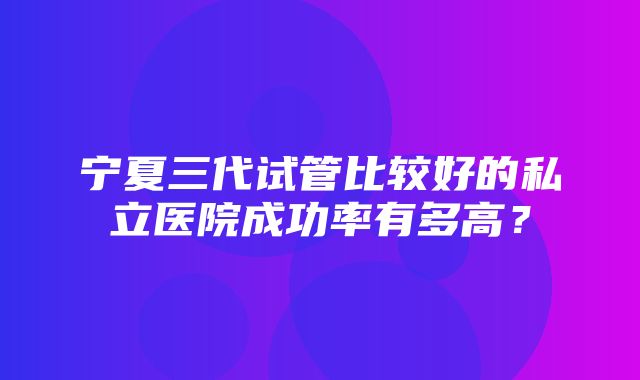 宁夏三代试管比较好的私立医院成功率有多高？