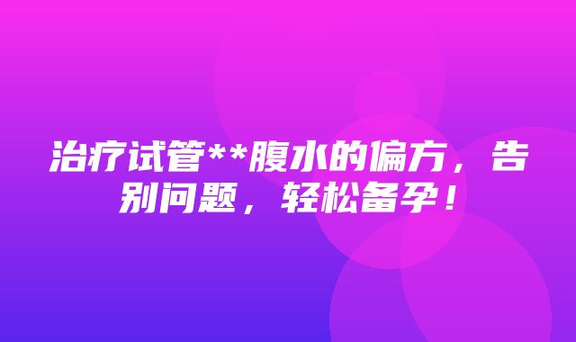 治疗试管**腹水的偏方，告别问题，轻松备孕！